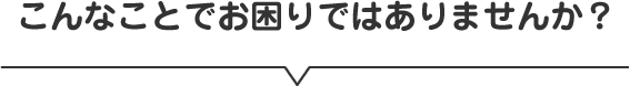 こんなことでお困りではありませんか？